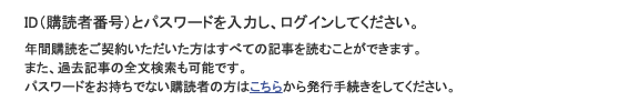 ID（購読者番号）とパスワードを入力し、ログインしてください。年間購読をご契約いただいた方はすべての記事を読むことができます。また、過去記事の全文検索も可能です。